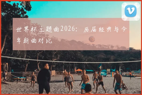世界杯主题曲2026：历届经典与今年新曲对比