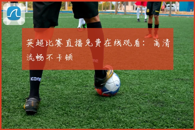 英超比赛直播免费在线观看：高清流畅不卡顿