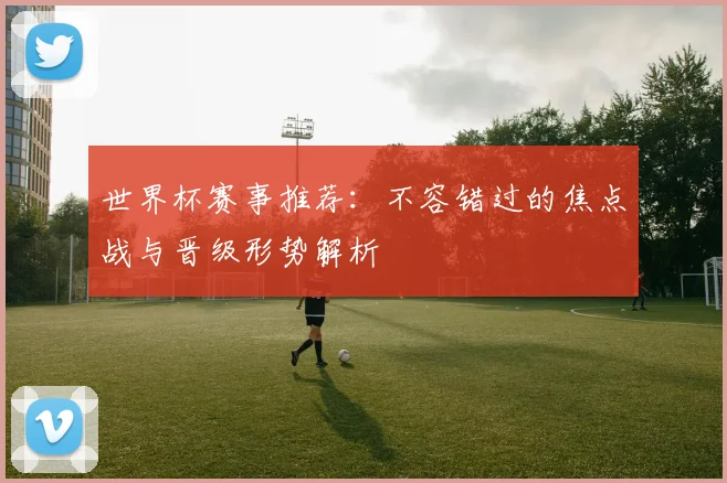 世界杯赛事推荐：不容错过的焦点战与晋级形势解析