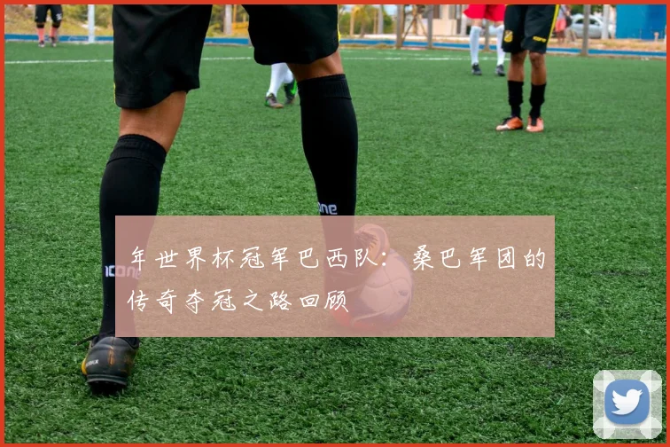 年世界杯冠军巴西队：桑巴军团的传奇夺冠之路回顾