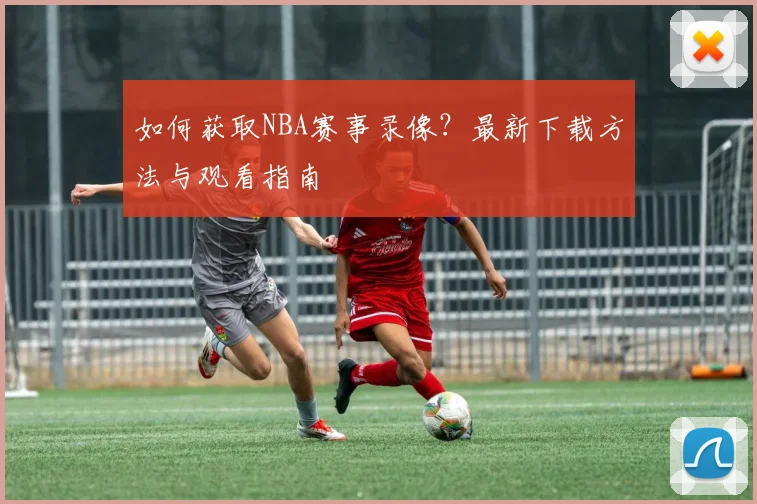 如何获取NBA赛事录像？最新下载方法与观看指南